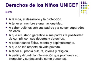 Derechos de los Niños UNICEF  (cont )   A la vida, el desarrollo y la protección.  A tener un nombre y una nacionalidad. A saber quiénes son sus padres y a no ser separados de ellos.  A que el Estado garantice a sus padres la posibilidad de cumplir con sus deberes y derechos.  A crecer sanos física, mental y espiritualmente.  A que se les respete su vida privada.  A tener su propia cultura, idioma y religión.  A pedir y difundir la información que promueva su bienestar y su desarrollo como personas.  