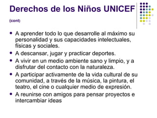 Derechos de los Niños UNICEF  (cont )   A aprender todo lo que desarrolle al máximo su personalidad y sus capacidades intelectuales, físicas y sociales.  A descansar, jugar y practicar deportes.  A vivir en un medio ambiente sano y limpio, y a disfrutar del contacto con la naturaleza.  A participar activamente de la vida cultural de su comunidad, a través de la música, la pintura, el teatro, el cine o cualquier medio de expresión.  A reunirse con amigos para pensar proyectos e intercambiar ideas 