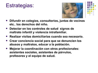 Estrategias: Difundir en colegios, consultorios, juntas de vecinos etc.. los derechos del niño. Detectar en los controles de salud  signos de maltrato infantil y violencia intrafamiliar. Realizar visitas domiciliarias cuando sea necesario. Crear conciencia social para que se denuncien los abusos y maltratos, educar a la población. Mejorar la coordinación con otros profesionales: asistentes sociales, asistentes de párvulos, profesores y el equipo de salud. 