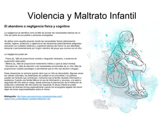Violencia y Maltrato Infantil El abandono o negligencia física y cognitiva La negligencia se identifica como la falta de proveer las necesidades básicas de un niño por parte de sus padres o personas encargadas. Se define como aquella situación donde las  necesidades físicas  (alimentación, vestido, higiene, protección y vigilancia en las situaciones potencialmente peligrosas, educación y/o cuidados médicos)  y cognitivas básicas del menor  no son atendidas temporal o permanentemente por ningún miembro del grupo que convive con el niño. 8   La negligencia puede ser: ·  Física (ej., falta de proporcionar comida o resguardo necesario, o ausencia de supervisión adecuada);  - Médica (ej., falta de proporcionar tratamiento médico o para la salud mental);  ·  Educativa (ej., falta de atención a las necesidades emocionales de un niño, falta de proporcionar cuidado psicológico o permitiendo que el niño use alcohol o drogas). Estas situaciones no siempre quieren decir que un niño es descuidado. Algunas veces los valores culturales, los estándares de cuidado en la comunidad, y la pobreza pueden ser factores que contribuyen, indicando que la familia necesita información o asistencia. Cuando una familia falla en el uso de información y recursos, y la salud o seguridad del niño está en riesgo, desde entonces la intervención de la institución de protección y bienestar del niño podría ser requerida. El abuso infantil se puede detectar de diversas formas especialmente cuando los encargados legales del menor dejan de tomar responsabilidades sobre el mismo. Bibliografía:  http://www.asociacionrana.org/web/es/index.php?option=com_content&task=view&id=4&Itemid=105 