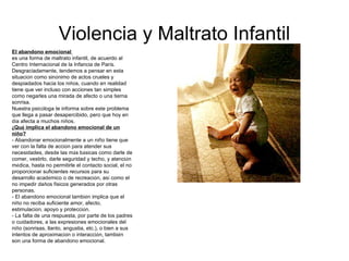 Violencia y Maltrato Infantil El abandono emocional  es una forma de maltrato infantil, de acuerdo al Centro Internacional de la Infancia de Par í s. Desgraciadamente, tendemos a pensar en esta situaci ó n como sin ó nimo de actos crueles y despiadados hacia los ni ñ os, cuando en realidad tiene que ver incluso con acciones tan simples como negarles una mirada de afecto o una tierna sonrisa.  Nuestra psic ó loga te informa sobre este problema que llega a pasar desapercibido, pero que hoy en d í a afecta a muchos ni ñ os. ¿ Qu é  implica el abandono emocional de un ni ñ o? - Abandonar emocionalmente a un niño tiene que ver con la falta de acci ó n para atender sus necesidades, desde las m á s b á sicas como darle de comer, vestirlo, darle seguridad y techo, y atenci ó n m é dica, hasta no permitirle el contacto social, el no proporcionar suficientes recursos para su desarrollo acad é mico o de recreaci ó n, as í  como el no impedir da ñ os f í sicos generados por otras personas.  - El abandono emocional tambi é n implica que el ni ñ o no reciba suficiente amor, afecto, estimulaci ó n, apoyo y protecci ó n.  - La falta de una respuesta, por parte de los padres o cuidadores, a las expresiones emocionales del ni ñ o (sonrisas, llanto, angustia, etc.), o bien a sus intentos de aproximaci ó n o interacci ó n, tambi é n son una forma de abandono emocional. 