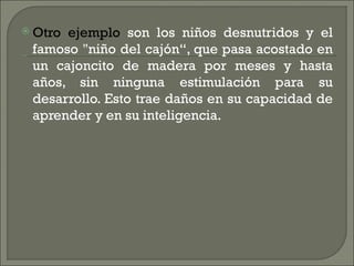  Otroejemplo son los niños desnutridos y el
 famoso "niño del cajón“, que pasa acostado en
 un cajoncito de madera por meses y hasta
 años, sin ninguna estimulación para su
 desarrollo. Esto trae daños en su capacidad de
 aprender y en su inteligencia.
 