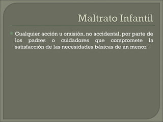    Cualquier acción u omisión, no accidental, por parte de
    los padres o cuidadores que compromete la
    satisfacción de las necesidades básicas de un menor.
 