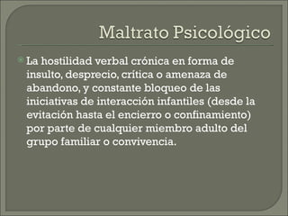  Lahostilidad verbal crónica en forma de
 insulto, desprecio, crítica o amenaza de
 abandono, y constante bloqueo de las
 iniciativas de interacción infantiles (desde la
 evitación hasta el encierro o confinamiento)
 por parte de cualquier miembro adulto del
 grupo familiar o convivencia.
 