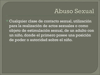 Cualquier clase de contacto sexual, utilización
 para la realización de actos sexuales o como
 objeto de estimulación sexual, de un adulto con
 un niño, donde el primero posee una posición
 de poder o autoridad sobre el niño.
 