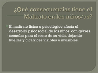  El
   maltrato físico o psicológico afecta el
 desarrollo psicosocial de los niños, con graves
 secuelas para el resto de su vida, dejando
 huellas y cicatrices visibles e invisibles.
 