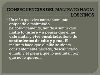  Un niño que vive constantemente
 golpeado o maltratado
 psicológicamente, tiende a sentir que
 nadie lo quiere y a pensar que él no
 vale nada, y vive enrabiado, lleno de
 sentimientos de odio y pena. El
 maltrato hace que el niño se sienta
 constantemente negado, descalificado
 e inútil y él piensa que lo maltratan por
 que no lo quieren.
 