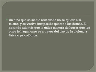    Un niño que se siente rechazado no se quiere a si
    mismo, y se vuelve incapaz de querer a los demás. El,
    aprende además que la única manera de lograr que los
    otros le hagan caso es a través del uso de la violencia
    física o psicológica.
 