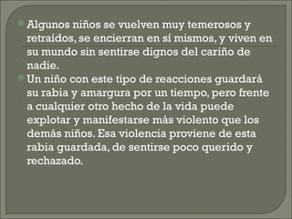  Algunos  niños se vuelven muy temerosos y
  retraídos, se encierran en sí mismos, y viven en
  su mundo sin sentirse dignos del cariño de
  nadie.
 Un niño con este tipo de reacciones guardará
  su rabia y amargura por un tiempo, pero frente
  a cualquier otro hecho de la vida puede
  explotar y manifestarse más violento que los
  demás niños. Esa violencia proviene de esta
  rabia guardada, de sentirse poco querido y
  rechazado.
 