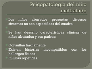  Los   niños abusados presentan diversos
  síntomas no son específicos del cuadro.
 
 Se han descrito características clínicas de
  niños abusados y sus padres:

 Consultan  tardíamente
 Existen    historias incompatibles   con   los
  hallazgos físicos
 Injurias repetidas
 