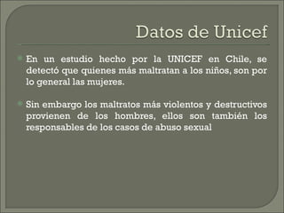    En un estudio hecho por la UNICEF en Chile, se
    detectó que quienes más maltratan a los niños, son por
    lo general las mujeres.

   Sin embargo los maltratos más violentos y destructivos
    provienen de los hombres, ellos son también los
    responsables de los casos de abuso sexual
 