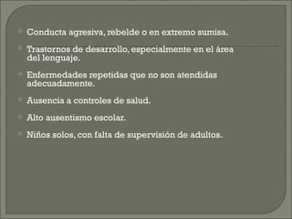    Conducta agresiva, rebelde o en extremo sumisa.
   Trastornos de desarrollo, especialmente en el área
    del lenguaje.
   Enfermedades repetidas que no son atendidas
    adecuadamente.
   Ausencia a controles de salud.
   Alto ausentismo escolar.
   Niños solos, con falta de supervisión de adultos.
 