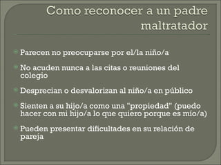   Parecen no preocuparse por el/la niño/a
   No acuden nunca a las citas o reuniones del
    colegio
   Desprecian o desvalorizan al niño/a en público
   Sienten a su hijo/a como una "propiedad" (puedo
    hacer con mi hijo/a lo que quiero porque es mío/a)
   Pueden presentar dificultades en su relación de
    pareja
 