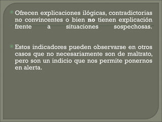  Ofrecenexplicaciones ilógicas, contradictorias
 no convincentes o bien no tienen explicación
 frente    a      situaciones      sospechosas.


 Estosindicadores pueden observarse en otros
 casos que no necesariamente son de maltrato,
 pero son un indicio que nos permite ponernos
 en alerta.
 