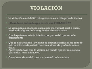    La violación es el delito más grave en esta categoría de ilícitos.
   ¿Cuando se entiende que existe una VIOLACIÓN?
   La violación es el acceso carnal por vía vaginal, anal o bucal,
    mediando alguna de las siguientes circunstancias:
   Que haya fuerza o intimidación por parte del que accede
    carnalmente
   Que lo haga cuando la víctima se encuentra privada de sentido
    (ebria, intoxicada, estado de coma, dormida profundamente,
    etc.) ;
   Aprovechándose que la víctima no puede oponer resistencia
    (paralítica, maniatada, etc.)
   Cuando se abusa del trastorno mental de la víctima.
 