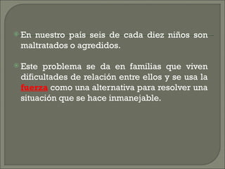  Ennuestro país seis de cada diez niños son
 maltratados o agredidos.

 Este problema se da en familias que viven
 dificultades de relación entre ellos y se usa la
 fuerza como una alternativa para resolver una
 situación que se hace inmanejable.
 