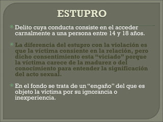    Delito cuya conducta consiste en el acceder
    carnalmente a una persona entre 14 y 18 años.
   La diferencia del estupro con la violación es
    que la víctima consiente en la relación, pero
    dicho consentimiento esta “viciado” porque
    la víctima carece de la madurez o del
    conocimiento para entender la significación
    del acto sexual.
   En el fondo se trata de un “engaño” del que es
    objeto la víctima por su ignorancia o
    inexperiencia.
 
