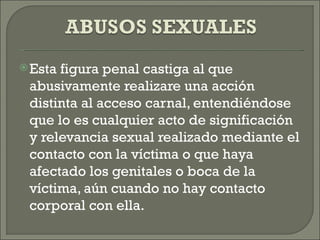  Estafigura penal castiga al que
 abusivamente realizare una acción
 distinta al acceso carnal, entendiéndose
 que lo es cualquier acto de significación
 y relevancia sexual realizado mediante el
 contacto con la víctima o que haya
 afectado los genitales o boca de la
 víctima, aún cuando no hay contacto
 corporal con ella.
 