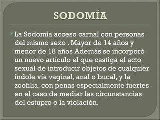 LaSodomía acceso carnal con personas
 del mismo sexo . Mayor de 14 años y
 menor de 18 años Además se incorporó
 un nuevo artículo el que castiga el acto
 sexual de introducir objetos de cualquier
 índole vía vaginal, anal o bucal, y la
 zoofilia, con penas especialmente fuertes
 en el caso de mediar las circunstancias
 del estupro o la violación.
 