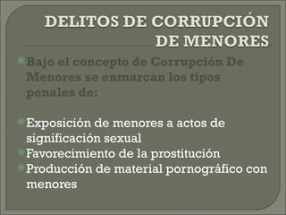  Bajo
     el concepto de Corrupción De
 Menores se enmarcan los tipos
 penales de:

 Exposición  de menores a actos de
  significación sexual
 Favorecimiento de la prostitución
 Producción de material pornográfico con
  menores
 