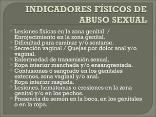  Lesiones físicas en la zona genital /
  Enrojecimiento en la zona genital.
 Dificultad para caminar y/o sentarse.
 Secreción vaginal / Quejas por dolor anal y/o
  vaginal.
 Enfermedad de transmisión sexual.
 Ropa interior manchada y/o ensangrentada.
 Contusiones o sangrado en los genitales
  externos, zona vaginal y/o anal.
 Ropa interior rasgada.
 Lesiones, hematomas o erosiones en la zona
  genital y/o en los pechos. 
 Presencia de semen en la boca, en los genitales
  o en la ropa.
 