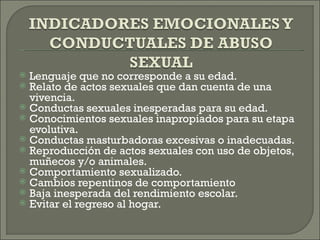  Lenguaje que no corresponde a su edad.
 Relato de actos sexuales que dan cuenta de una
  vivencia.
 Conductas sexuales inesperadas para su edad.
 Conocimientos sexuales inapropiados para su etapa
  evolutiva.
 Conductas masturbadoras excesivas o inadecuadas.
 Reproducción de actos sexuales con uso de objetos,
  muñecos y/o animales.
 Comportamiento sexualizado.
 Cambios repentinos de comportamiento
 Baja inesperada del rendimiento escolar.
 Evitar el regreso al hogar.
 