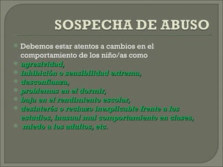    Debemos estar atentos a cambios en el
    comportamiento de los niño/as como
   agresividad,
   inhibición o sensibilidad extrema,
   desconfianza,
   problemas en el dormir,
   baja en el rendimiento escolar,
   desinterés o rechazo inexplicable frente a los
    estudios, inusual mal comportamiento en clases,
    miedo a los adultos, etc.
 