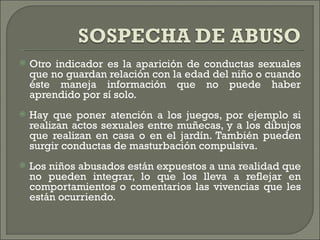    Otro indicador es la aparición de conductas sexuales
    que no guardan relación con la edad del niño o cuando
    éste maneja información que no puede haber
    aprendido por sí solo.
   Hay que poner atención a los juegos, por ejemplo si
    realizan actos sexuales entre muñecas, y a los dibujos
    que realizan en casa o en el jardín. También pueden
    surgir conductas de masturbación compulsiva.
   Los niños abusados están expuestos a una realidad que
    no pueden integrar, lo que los lleva a reflejar en
    comportamientos o comentarios las vivencias que les
    están ocurriendo.
 