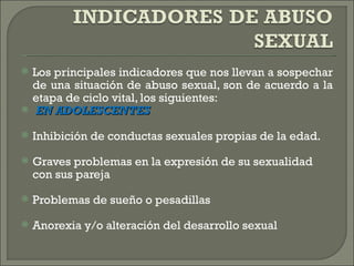   Los principales indicadores que nos llevan a sospechar
    de una situación de abuso sexual, son de acuerdo a la
    etapa de ciclo vital, los siguientes:
    EN ADOLESCENTES
   Inhibición de conductas sexuales propias de la edad.
   Graves problemas en la expresión de su sexualidad
    con sus pareja
   Problemas de sueño o pesadillas
   Anorexia y/o alteración del desarrollo sexual
 