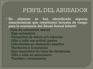    No obstante se han identificado algunas
    características que constituyen factores de riesgo
    para la ocurrencia del Abuso Sexual Infantil:
•     Falta de educación sexual
•      Baja autoestima
•      Necesidad de afecto y/o atención
•      Niño o niña con actitud pasiva
•      Dificultades en desarrollo asertivo
•      Tendencia a la sumisión
•      Baja capacidad de toma de decisiones
•      Niño o niña en aislamiento
•      Timidez o retraimiento
 