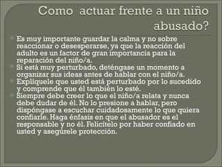    Es muy importante guardar la calma y no sobre
    reaccionar o desesperarse, ya que la reacción del
    adulto es un factor de gran importancia para la
    reparación del niño/a.
   Si está muy perturbado, deténgase un momento a
    organizar sus ideas antes de hablar con el niño/a.
   Explíquele que usted está perturbado por lo sucedido
    y comprende que él también lo esté.
   Siempre debe creer lo que el niño/a relata y nunca
    debe dudar de él. No lo presione a hablar, pero
    dispóngase a escuchar cuidadosamente lo que quiera
    confiarle. Haga énfasis en que el abusador es el
    responsable y no él. Felicítelo por haber confiado en
    usted y asegúrele protección.
 