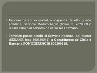    En caso de abuso sexual, o sospecha de ello, puede
    acudir al Servicio Médico Legal (Fonos 02 7370389 ó
    800800006) o al servicio de salud más cercano.

   También puede acudir al Servicio Nacional del Menor
    (SENAME, fono 800220044); a Carabineros de Chile o
    llamar a FONOINFANCIA 800200818.
 