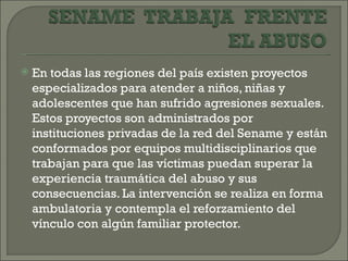    En todas las regiones del país existen proyectos
    especializados para atender a niños, niñas y
    adolescentes que han sufrido agresiones sexuales.
    Estos proyectos son administrados por
    instituciones privadas de la red del Sename y están
    conformados por equipos multidisciplinarios que
    trabajan para que las víctimas puedan superar la
    experiencia traumática del abuso y sus
    consecuencias. La intervención se realiza en forma
    ambulatoria y contempla el reforzamiento del
    vínculo con algún familiar protector.
 