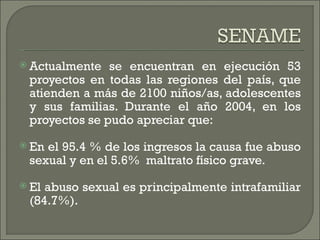  Actualmente  se encuentran en ejecución 53
 proyectos en todas las regiones del país, que
 atienden a más de 2100 niños/as, adolescentes
 y sus familias. Durante el año 2004, en los
 proyectos se pudo apreciar que:
 Enel 95.4 % de los ingresos la causa fue abuso
 sexual y en el 5.6%  maltrato físico grave.
 Elabuso sexual es principalmente intrafamiliar
 (84.7%).
 