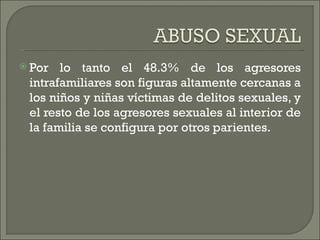  Por  lo tanto el 48.3% de los agresores
 intrafamiliares son figuras altamente cercanas a
 los niños y niñas víctimas de delitos sexuales, y
 el resto de los agresores sexuales al interior de
 la familia se configura por otros parientes.
 