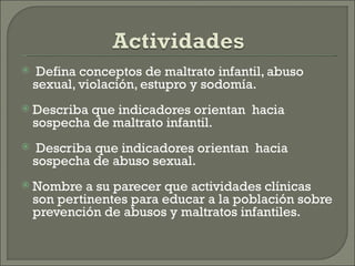     Defina conceptos de maltrato infantil, abuso
    sexual, violación, estupro y sodomía.
   Describa que indicadores orientan hacia
    sospecha de maltrato infantil.
    Describa que indicadores orientan hacia
    sospecha de abuso sexual.
   Nombre a su parecer que actividades clínicas
    son pertinentes para educar a la población sobre
    prevención de abusos y maltratos infantiles.
 