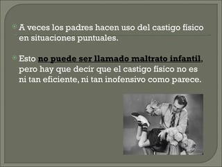 A veces los padres hacen uso del castigo físico
 en situaciones puntuales.

 Estono puede ser llamado maltrato infantil,
 pero hay que decir que el castigo físico no es
 ni tan eficiente, ni tan inofensivo como parece.
 