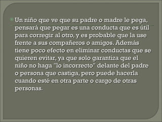  Un niño que ve que su padre o madre le pega,
 pensará que pegar es una conducta que es útil
 para corregir al otro, y es probable que la use
 frente a sus compañeros o amigos. Además
 tiene poco efecto en eliminar conductas que se
 quieren evitar, ya que solo garantiza que el
 niño no haga "lo incorrecto" delante del padre
 o persona que castiga, pero puede hacerla
 cuando esté en otra parte o cargo de otras
 personas.
 