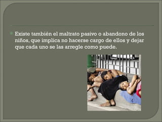    Existe también el maltrato pasivo o abandono de los
    niños, que implica no hacerse cargo de ellos y dejar
    que cada uno se las arregle como puede.
 