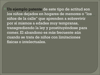  Un ejemplo patente de este tipo de actitud son
 los niños dejados en hogares de menores o "los
 niños de la calle" que aprenden a sobrevivir
 por sí mismos a edades muy tempranas,
 transgrediendo la ley y prostituyéndose para
 comer. El abandono es más frecuente aún
 cuando se trata de niños con limitaciones
 físicas o intelectuales.
 