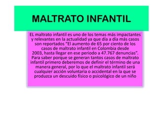 MALTRATO INFANTIL
EL maltrato infantil es uno de los temas más impactantes
 y relevantes en la actualidad ya que día a día más casos
   son reportados “El aumento de 65 por ciento de los
       casos de maltrato infantil en Colombia desde
 2003, hasta llegar en ese periodo a 47.767 denuncias”.
 Para saber porque se generan tantos casos de maltrato
infantil primero deberemos de definir el término de una
    manera general, por lo que el maltrato infantil será
   cualquier acción voluntaria o accidental en la que se
   produzca un descuido físico o psicológico de un niño
 