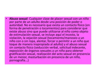 • Abuso sexual: Cualquier clase de placer sexual con un niño
  por parte de un adulto desde una posición de poder o
  autoridad. No es necesario que exista un contacto físico (en
  forma de penetración o tocamientos) para considerar que
  existe abuso sino que puede utilizarse al niño como objeto
  de estimulación sexual, se incluye aquí el incesto, la
  violación, la vejación sexual (tocamiento/manoseo a un
  niño con o sin ropa, alentar, forzar o permitir a un niño que
  toque de manera inapropiada al adulto) y el abuso sexual
  sin contacto físico (seducción verbal, solicitud indecente,
  exposición de órganos sexuales a un niño para obtener
  gratificación sexual, realización del acto sexual en presencia
  de un menor, masturbación en presencia de un niño,
  pornografía...)
 