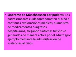 • Síndrome de Münchhausen por poderes: Los
  padres/madres cuidadores someten al niño a
  continuas exploraciones médicas, suministro
  de medicamentos o ingresos
  hospitalarios, alegando síntomas ficticios o
  generados de manera activa por el adulto (por
  ejemplo mediante la administración de
  sustancias al niño).
 