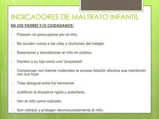 INDICADORES DE MALTRATO INFANTIL
EN LOS PADRES Y/O CIUDADANOS:

•   Parecen no preocuparse por el niño.

•   No acuden nunca a las citas y reuniones del colegio.

•   Desprecian y desvalorizan al niño en público.

•   Sienten a su hijo como una "propiedad“.

•   Compensan con bienes materiales la escasa relación afectiva que mantienen
    con sus hijos

•   Trato desigual entre los hermanos.

•   Justifican la disciplina rígida y autoritaria.

•   Ven al niño como malvado.

•   Son celosos y protegen desmesuradamente al niño.
 