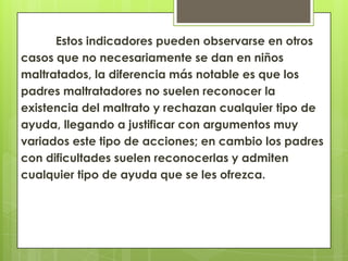 Estos indicadores pueden observarse en otros
casos que no necesariamente se dan en niños
maltratados, la diferencia más notable es que los
padres maltratadores no suelen reconocer la
existencia del maltrato y rechazan cualquier tipo de
ayuda, llegando a justificar con argumentos muy
variados este tipo de acciones; en cambio los padres
con dificultades suelen reconocerlas y admiten
cualquier tipo de ayuda que se les ofrezca.
 