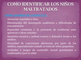 INDICADORES DE CONDUCTA:
 Ausencias repetidas a clase.
 Disminución del desempeño académico y dificultades de
  concentración.
 Depresión constante o la presencia de conductas auto
  agresivas o ideas suicidas.
 Sumisión excesiva y actitud evasiva o defensiva frente a los
  adultos.
 Necesidad de expresiones afectuosas por parte de los
  adultos, especialmente cuando se trata de niños pequeños.
 Actitudes o juegos de contenido sexual persistentes e
  inadecuados para la edad.
 