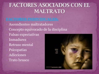 FACTORES INDIVIDUALES:
 Ascendientes maltratadores
 Concepto equivocado de la disciplina
 Falsas expectativas
 Inmadurez
 Retraso mental
 Psicopatías
 Adicciones
 Trato brusco
 