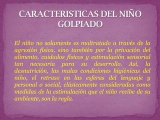  El niño no solamente es maltratado a través de la
 agresión física, sino también por la privación del
 alimento, cuidados físicos y estimulación sensorial
 tan necesaria para su desarrollo. Así, la
 desnutrición, las malas condiciones higiénicas del
 niño, el retraso en las esferas del lenguaje y
 personal o social, clásicamente consideradas como
 medidas de la estimulación que el niño recibe de su
 ambiente, son la regla.
 