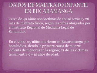  Cerca de 40 niños son víctimas de abuso sexual y 28
 más de maltrato físico, según las cifras otorgadas por
 el Instituto Regional de Medicina Legal de
 Santander.

 En el 2007, 25 niños murieron en Bucaramanga por
 homicidios, siendo la primera causa de muerte
 violenta de menores en la región; 21 de las víctimas
 tenían entre 6 y 15 años de edad.
 
