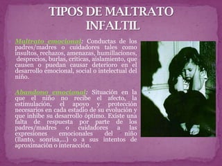  Maltrato emocional: Conductas de los
 padres/madres o cuidadores tales como
 insultos, rechazos, amenazas, humillaciones,
  desprecios, burlas, críticas, aislamiento, que
 causen o puedan causar deterioro en el
 desarrollo emocional, social o intelectual del
 niño.

 Abandono emocional: Situación en la
 que el niño no recibe el afecto, la
 estimulación, el apoyo y protección
 necesarios en cada estadio de su evolución y
 que inhibe su desarrollo óptimo. Existe una
 falta de respuesta por parte de los
 padres/madres o cuidadores a las
 expresiones     emocionales     del     niño
 (llanto, sonrisa,...) o a sus intentos de
 aproximación o interacción.
 